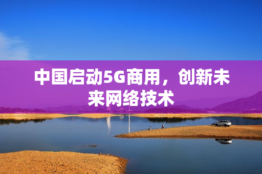 中国启动5G商用，创新未来网络技术
