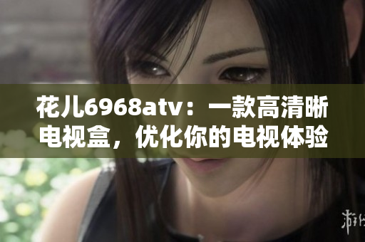 花儿6968atv：一款高清晰电视盒，优化你的电视体验