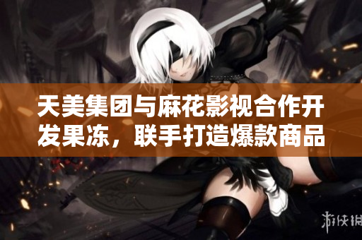 天美集团与麻花影视合作开发果冻，联手打造爆款商品