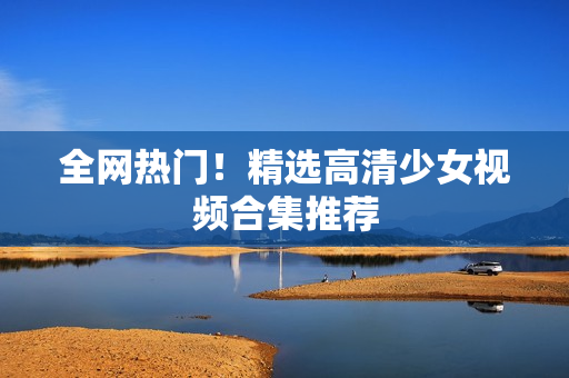 全网热门！精选高清少女视频合集推荐