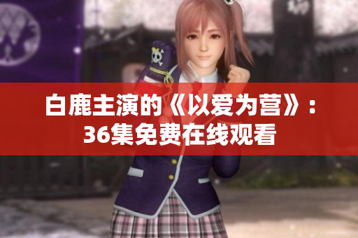 白鹿主演的《以爱为营》：36集免费在线观看