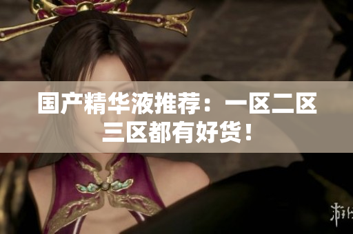 国产精华液推荐：一区二区三区都有好货！