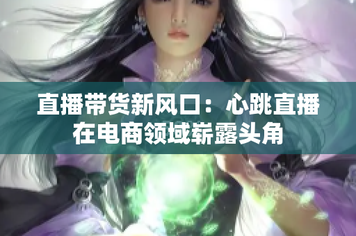 直播带货新风口：心跳直播在电商领域崭露头角