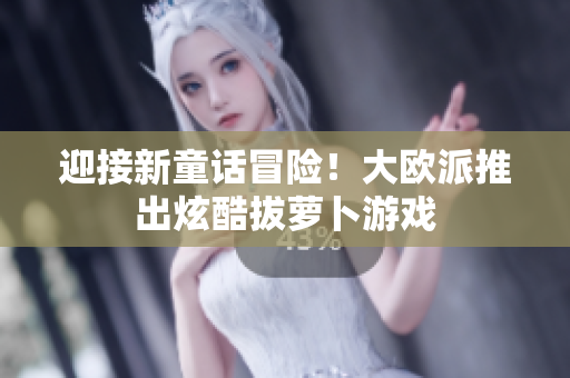 迎接新童话冒险！大欧派推出炫酷拔萝卜游戏
