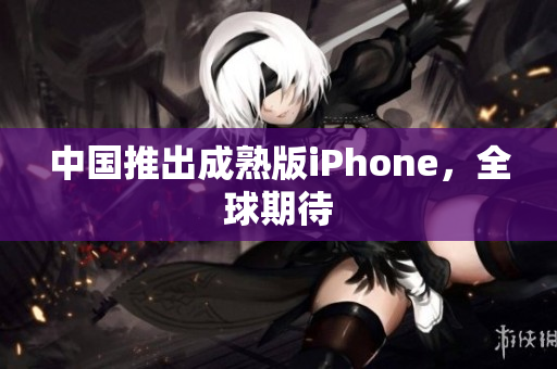 中国推出成熟版iPhone，全球期待