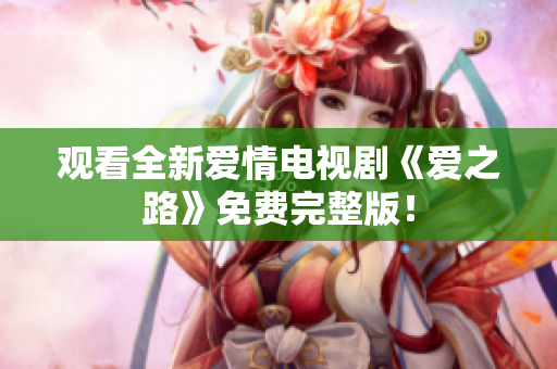 观看全新爱情电视剧《爱之路》免费完整版！