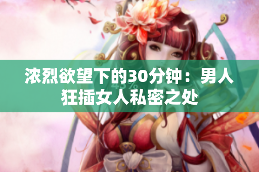 浓烈欲望下的30分钟：男人狂插女人私密之处