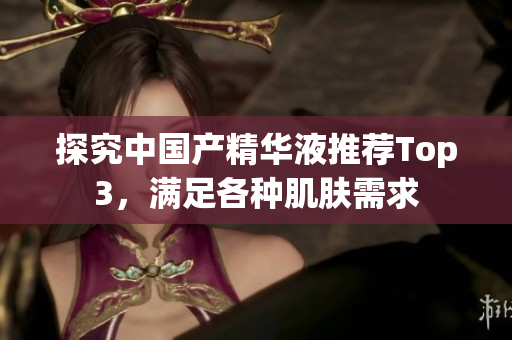 探究中国产精华液推荐Top3，满足各种肌肤需求