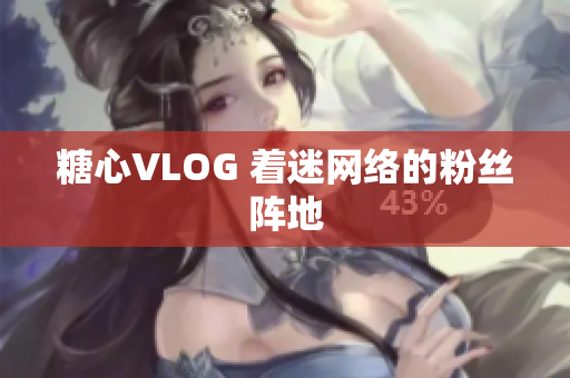 糖心VLOG 着迷网络的粉丝阵地