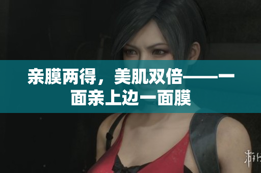 亲膜两得，美肌双倍——一面亲上边一面膜