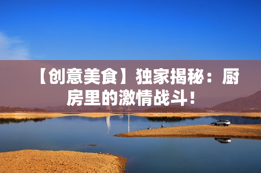 【创意美食】独家揭秘：厨房里的激情战斗！