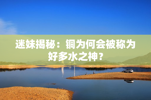迷妹揭秘：铜为何会被称为好多水之神？