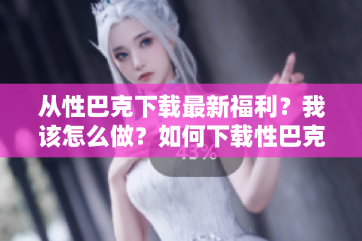 从性巴克下载最新福利？我该怎么做？如何下载性巴克最新福利？