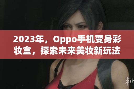 2023年，Oppo手机变身彩妆盒，探索未来美妆新玩法！