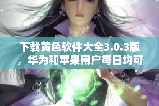 下载黄色软件大全3.0.3版，华为和苹果用户每日均可无限次下载