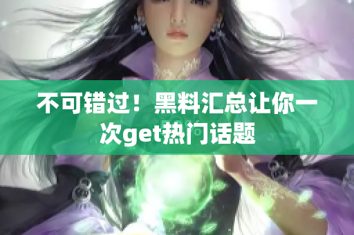 不可错过！黑料汇总让你一次get热门话题