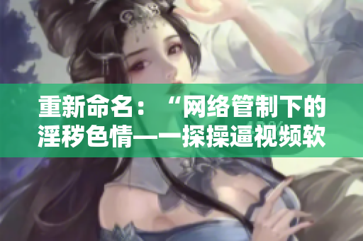 重新命名：“网络管制下的淫秽色情—一探操逼视频软件的黑暗生意”