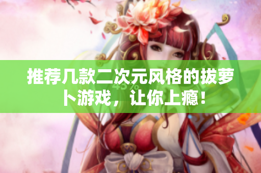 推荐几款二次元风格的拔萝卜游戏，让你上瘾！