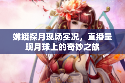 嫦娥探月现场实况，直播呈现月球上的奇妙之旅