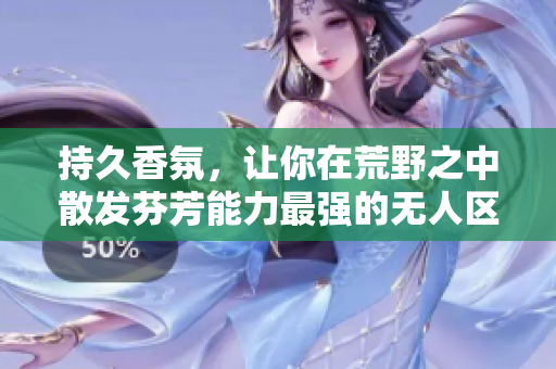 持久香氛，让你在荒野之中散发芬芳能力最强的无人区玫瑰香水