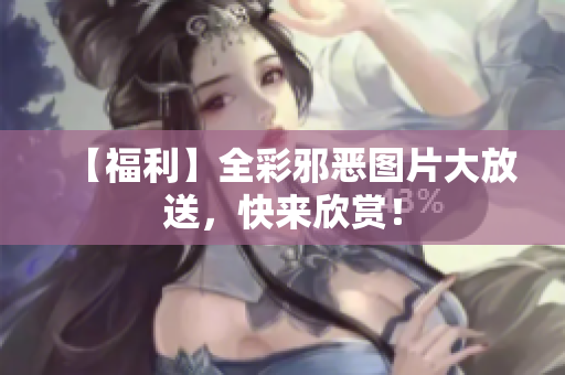 【福利】全彩邪恶图片大放送，快来欣赏！