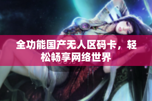 全功能国产无人区码卡，轻松畅享网络世界