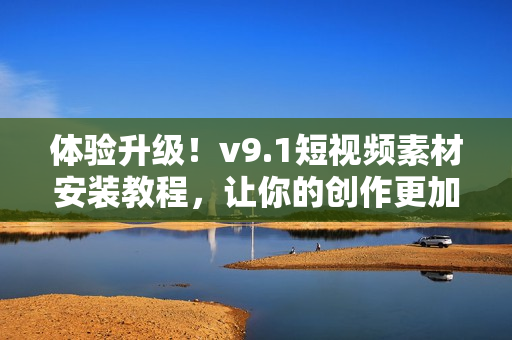 体验升级！v9.1短视频素材安装教程，让你的创作更加轻松