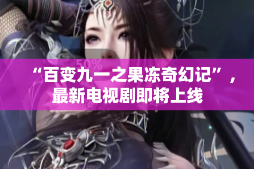 “百变九一之果冻奇幻记”，最新电视剧即将上线