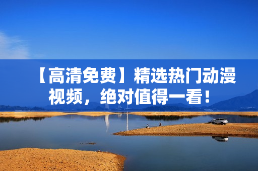 【高清免费】精选热门动漫视频，绝对值得一看！