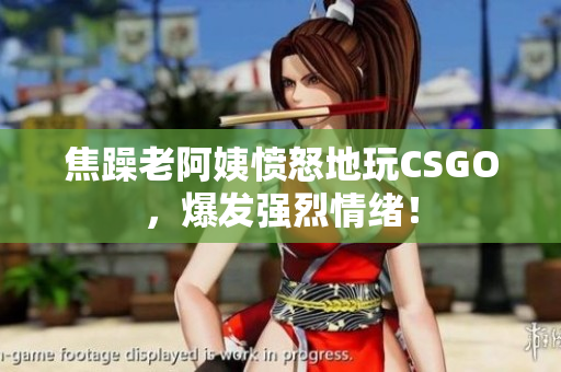焦躁老阿姨愤怒地玩CSGO，爆发强烈情绪！