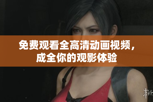 免费观看全高清动画视频，成全你的观影体验