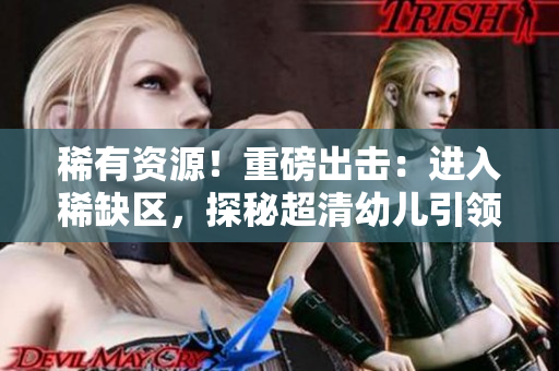 稀有资源！重磅出击：进入稀缺区，探秘超清幼儿引领的未来！