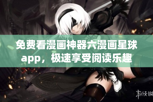 免费看漫画神器六漫画星球app，极速享受阅读乐趣