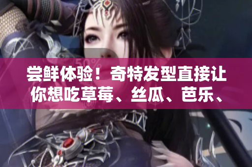 尝鲜体验！奇特发型直接让你想吃草莓、丝瓜、芭乐、鸭脖和奶茶！