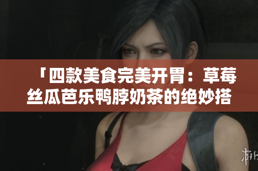 「四款美食完美开胃：草莓丝瓜芭乐鸭脖奶茶的绝妙搭配」