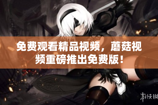 免费观看精品视频，蘑菇视频重磅推出免费版！