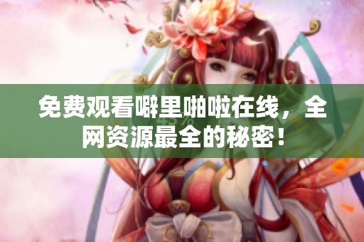 免费观看噼里啪啦在线，全网资源最全的秘密！