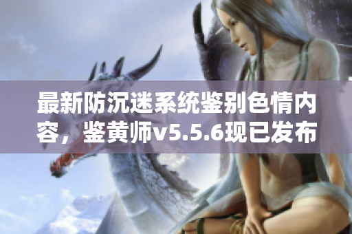 最新防沉迷系统鉴别色情内容，鉴黄师v5.5.6现已发布