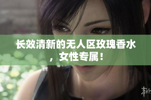 长效清新的无人区玫瑰香水，女性专属！