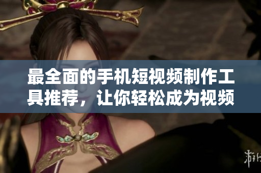 最全面的手机短视频制作工具推荐，让你轻松成为视频制作高手！