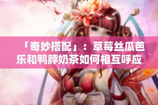 「奇妙搭配」：草莓丝瓜芭乐和鸭脖奶茶如何相互呼应？！