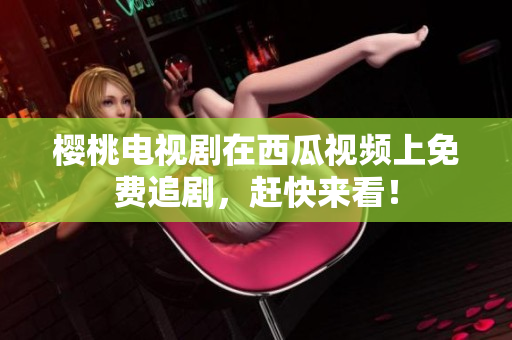 樱桃电视剧在西瓜视频上免费追剧，赶快来看！