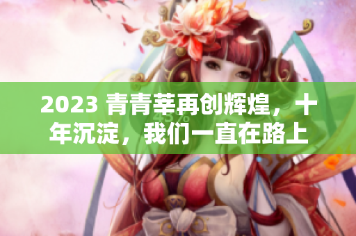 2023 青青莘再创辉煌，十年沉淀，我们一直在路上