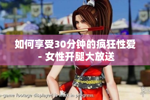 如何享受30分钟的疯狂性爱 - 女性开腿大放送