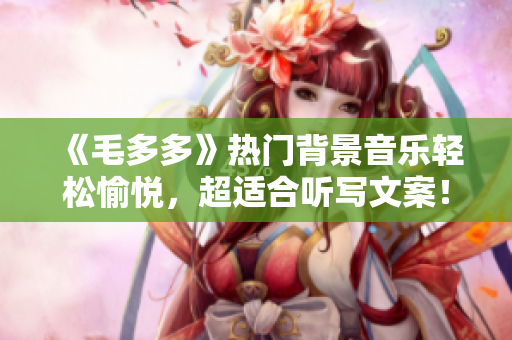 《毛多多》热门背景音乐轻松愉悦，超适合听写文案！
