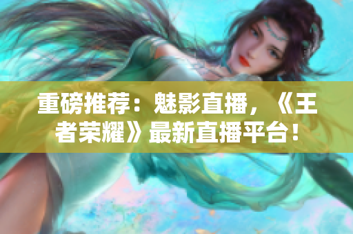 重磅推荐：魅影直播，《王者荣耀》最新直播平台！