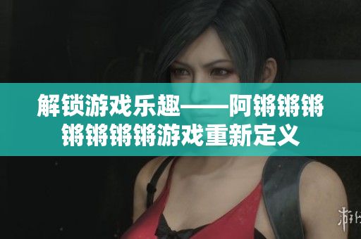 解锁游戏乐趣——阿锵锵锵锵锵锵锵游戏重新定义