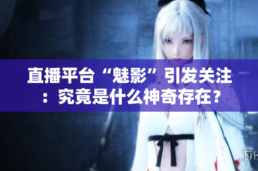 直播平台“魅影”引发关注：究竟是什么神奇存在？