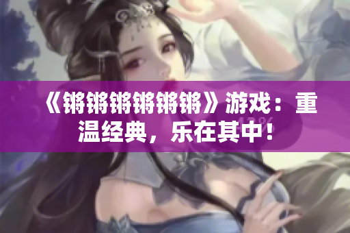 《锵锵锵锵锵锵》游戏：重温经典，乐在其中！