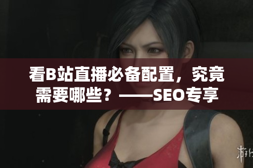 看B站直播必备配置，究竟需要哪些？——SEO专享
